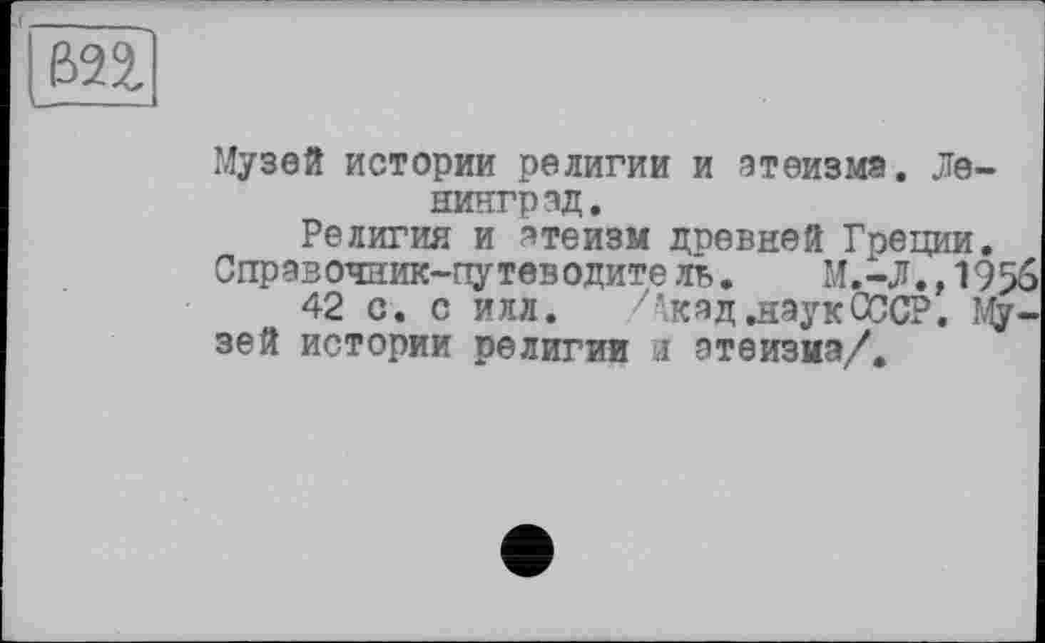 ﻿вп
I---
Музей истории религии и атеизма. Ленинград,
Религия и атеизм дпевней Греции.
Справочник-путеводите ль. М.-Л.,1956
42 с. с илл. Акад .наукСССР. Музей истории религии л атеизиа/.